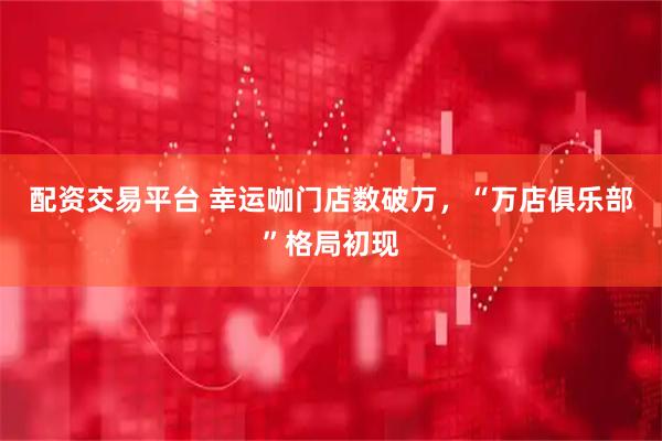 配资交易平台 幸运咖门店数破万，“万店俱乐部”格局初现