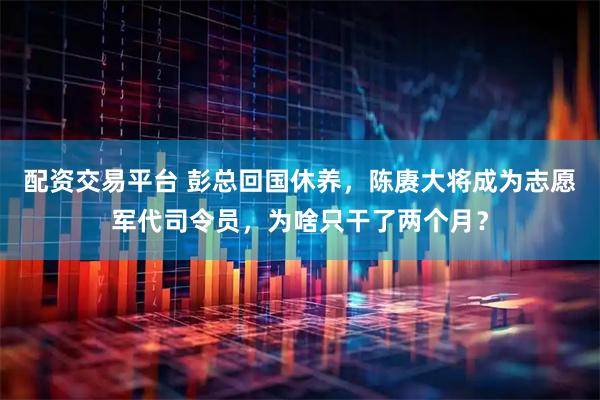 配资交易平台 彭总回国休养，陈赓大将成为志愿军代司令员，为啥只干了两个月？