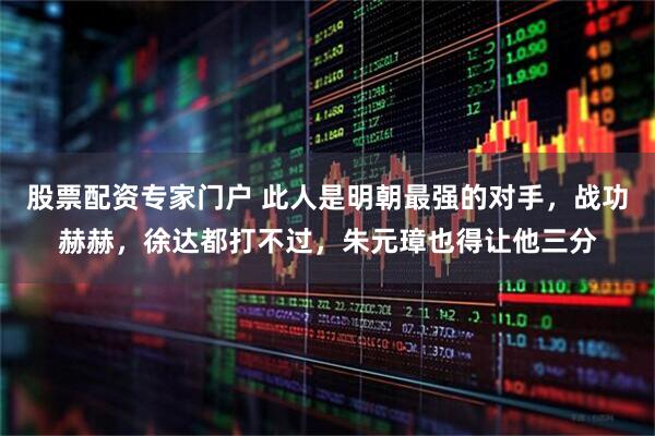 股票配资专家门户 此人是明朝最强的对手，战功赫赫，徐达都打不过，朱元璋也得让他三分