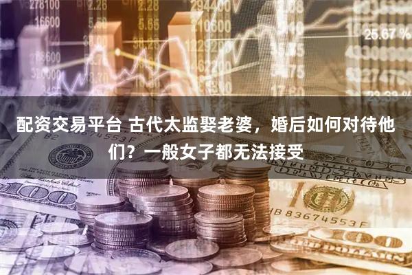 配资交易平台 古代太监娶老婆，婚后如何对待他们？一般女子都无法接受