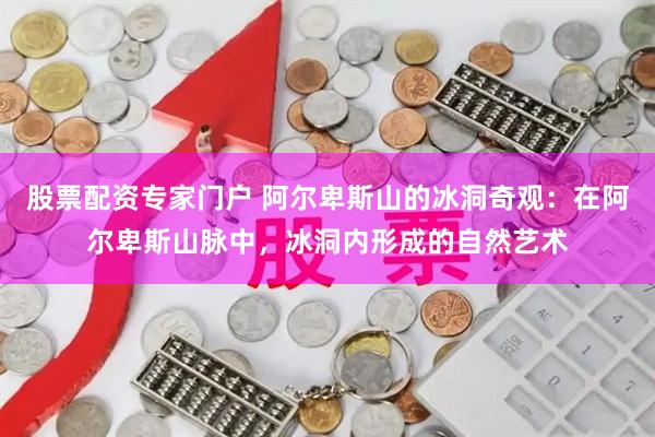 股票配资专家门户 阿尔卑斯山的冰洞奇观：在阿尔卑斯山脉中，冰洞内形成的自然艺术