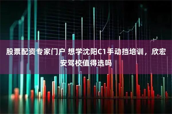股票配资专家门户 想学沈阳C1手动挡培训，欣宏安驾校值得选吗