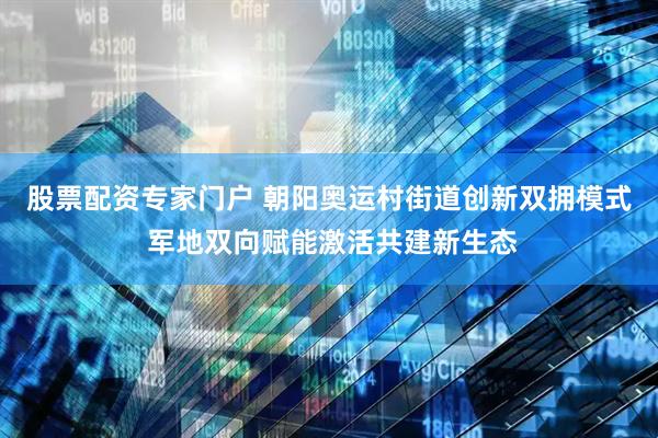 股票配资专家门户 朝阳奥运村街道创新双拥模式 军地双向赋能激活共建新生态