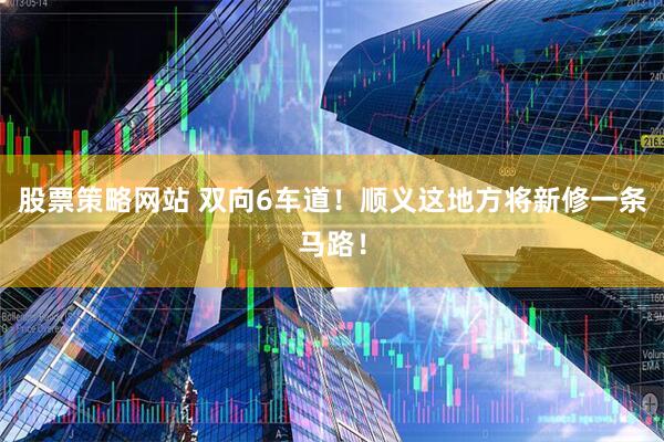 股票策略网站 双向6车道！顺义这地方将新修一条马路！