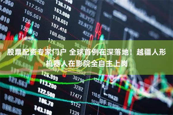 股票配资专家门户 全球首例在深落地！越疆人形机器人在影院全自主上岗