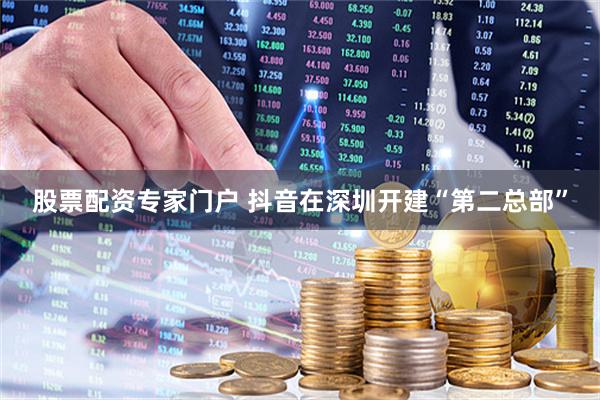 股票配资专家门户 抖音在深圳开建“第二总部”