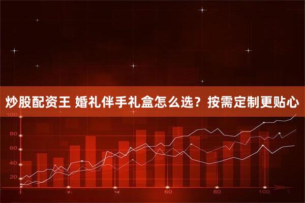 炒股配资王 婚礼伴手礼盒怎么选？按需定制更贴心