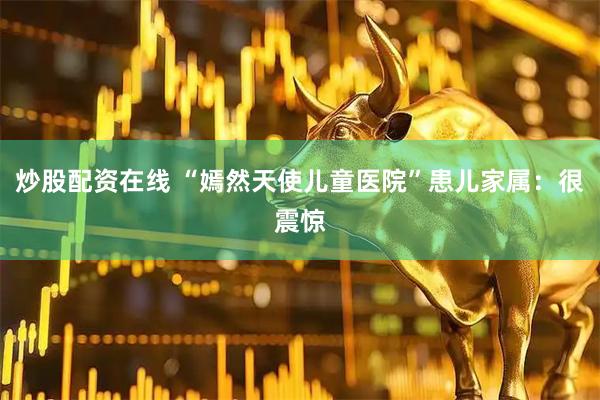 炒股配资在线 “嫣然天使儿童医院”患儿家属：很震惊