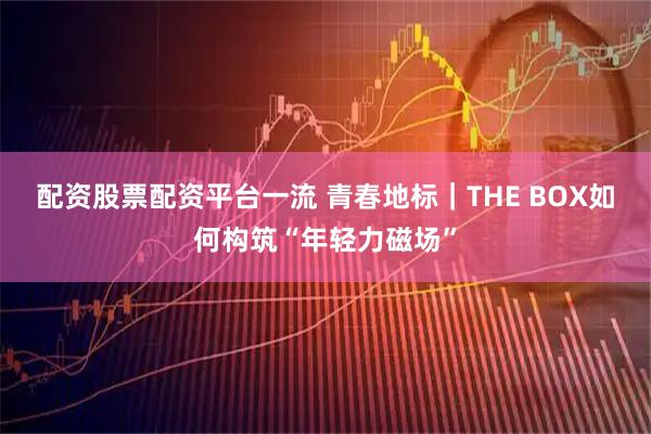 配资股票配资平台一流 青春地标｜THE BOX如何构筑“年轻力磁场”