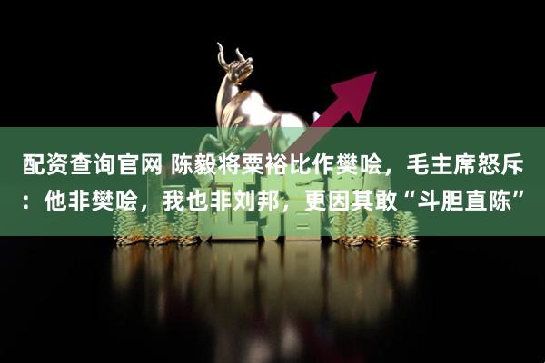 配资查询官网 陈毅将粟裕比作樊哙，毛主席怒斥：他非樊哙，我也非刘邦，更因其敢“斗胆直陈”