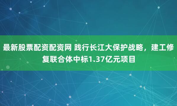 最新股票配资配资网 践行长江大保护战略，建工修复联合体中标1.37亿元项目