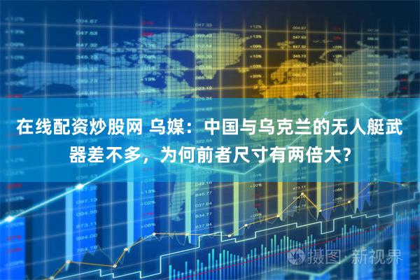 在线配资炒股网 乌媒：中国与乌克兰的无人艇武器差不多，为何前者尺寸有两倍大？