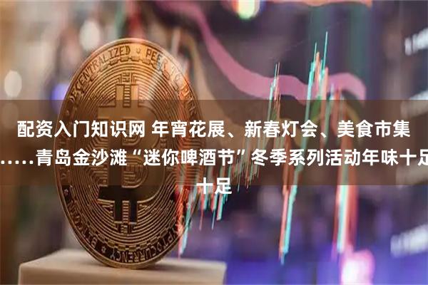 配资入门知识网 年宵花展、新春灯会、美食市集……青岛金沙滩“迷你啤酒节”冬季系列活动年味十足