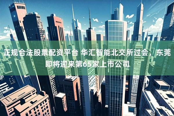正规合法股票配资平台 华汇智能北交所过会，东莞即将迎来第65家上市公司