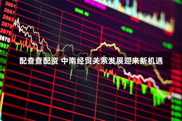 配查查配资 中南经贸关系发展迎来新机遇