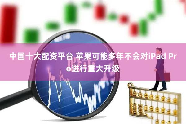 中国十大配资平台 苹果可能多年不会对iPad Pro进行重大升级