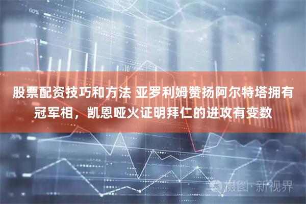 股票配资技巧和方法 亚罗利姆赞扬阿尔特塔拥有冠军相，凯恩哑火证明拜仁的进攻有变数