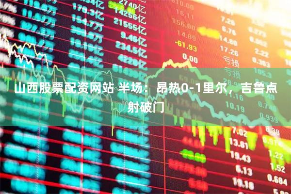 山西股票配资网站 半场：昂热0-1里尔，吉鲁点射破门