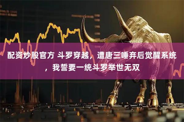 配资炒股官方 斗罗穿越，遭唐三唾弃后觉醒系统，我誓要一统斗罗举世无双