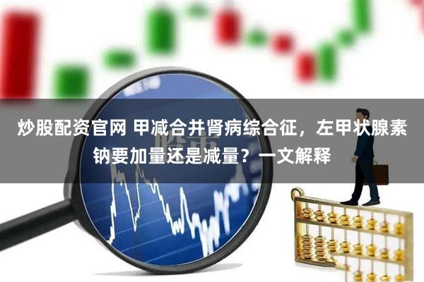 炒股配资官网 甲减合并肾病综合征，左甲状腺素钠要加量还是减量？一文解释