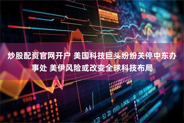 炒股配资官网开户 美国科技巨头纷纷关停中东办事处 美伊风险或改变全球科技布局