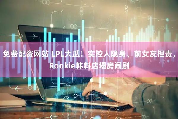 免费配资网站 LPL大瓜！实控人隐身、前女友担责，Rookie韩料店塌房闹剧