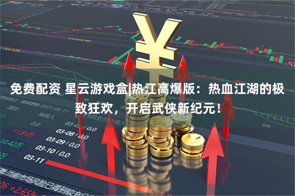 免费配资 星云游戏盒|热江高爆版：热血江湖的极致狂欢，开启武侠新纪元！
