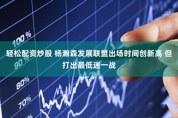 轻松配资炒股 杨瀚森发展联盟出场时间创新高 但打出最低迷一战