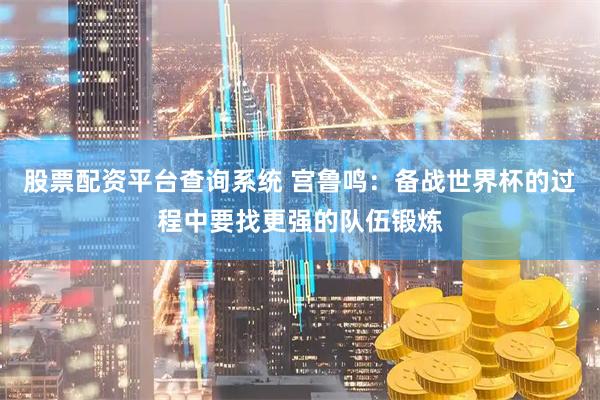 股票配资平台查询系统 宫鲁鸣：备战世界杯的过程中要找更强的队伍锻炼