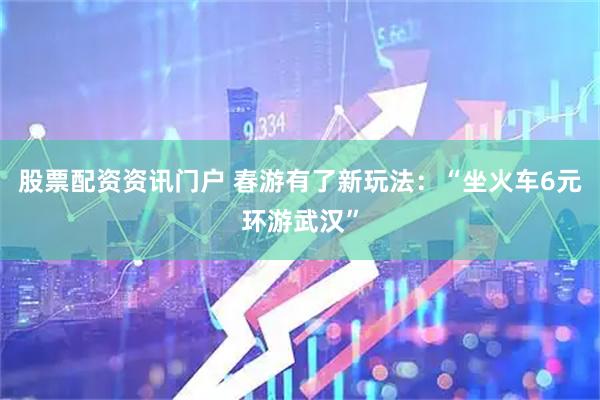 股票配资资讯门户 春游有了新玩法：“坐火车6元环游武汉”