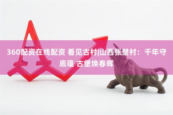 360配资在线配资 看见古村|山西张壁村：千年守底蕴 古堡焕春晖