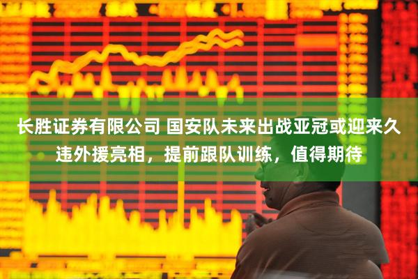 长胜证券有限公司 国安队未来出战亚冠或迎来久违外援亮相，提前跟队训练，值得期待