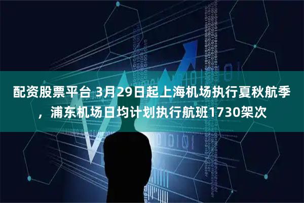 配资股票平台 3月29日起上海机场执行夏秋航季，浦东机场日均计划执行航班1730架次
