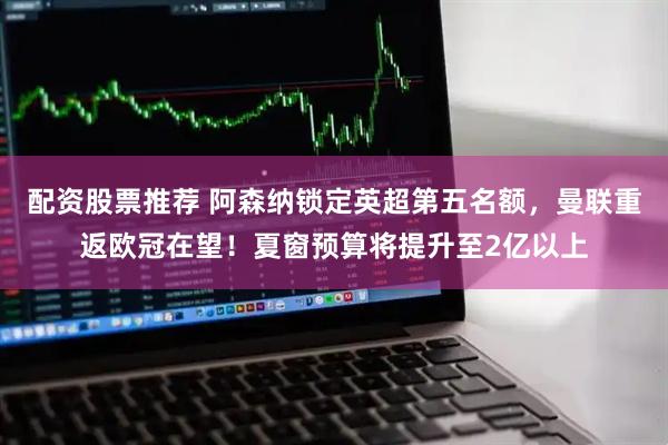 配资股票推荐 阿森纳锁定英超第五名额，曼联重返欧冠在望！夏窗预算将提升至2亿以上