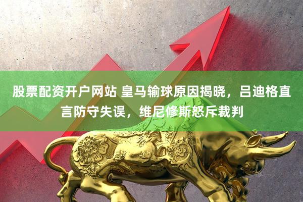 股票配资开户网站 皇马输球原因揭晓，吕迪格直言防守失误，维尼修斯怒斥裁判