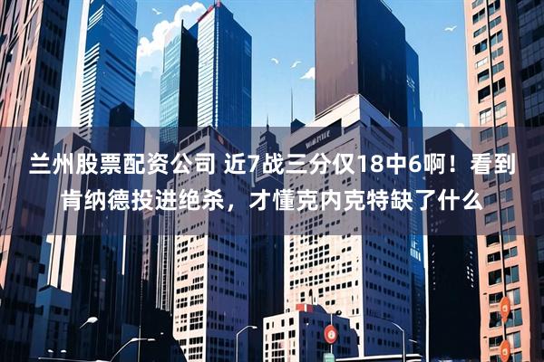 兰州股票配资公司 近7战三分仅18中6啊！看到肯纳德投进绝杀，才懂克内克特缺了什么