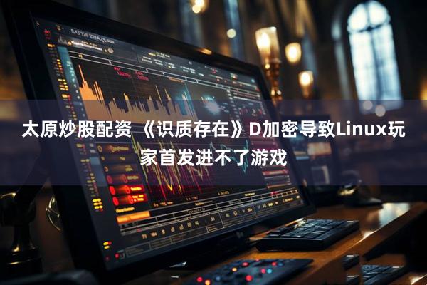 太原炒股配资 《识质存在》D加密导致Linux玩家首发进不了游戏